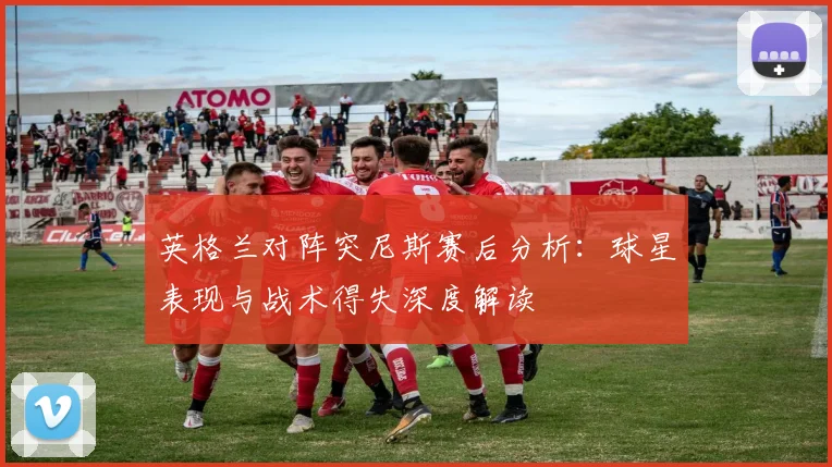 英格兰对阵突尼斯赛后分析：球星表现与战术得失深度解读