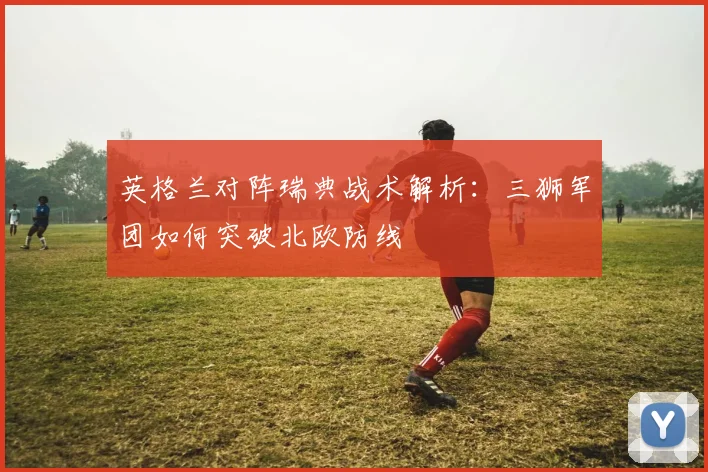 英格兰对阵瑞典战术解析：三狮军团如何突破北欧防线
