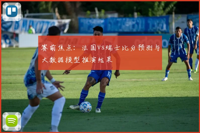 赛前焦点：法国vs瑞士比分预测与大数据模型推演结果