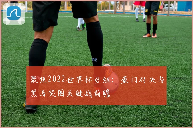 聚焦2022世界杯分组：豪门对决与黑马突围关键战前瞻