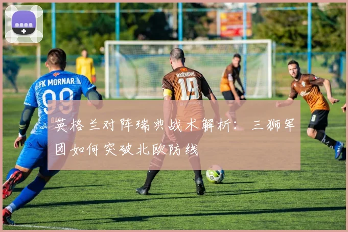 英格兰对阵瑞典战术解析：三狮军团如何突破北欧防线