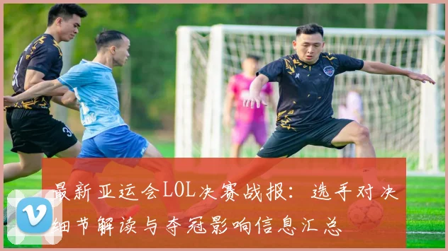最新亚运会LOL决赛战报：选手对决细节解读与夺冠影响信息汇总